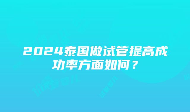 2024泰国做试管提高成功率方面如何？