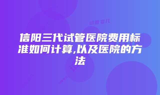 信阳三代试管医院费用标准如何计算,以及医院的方法