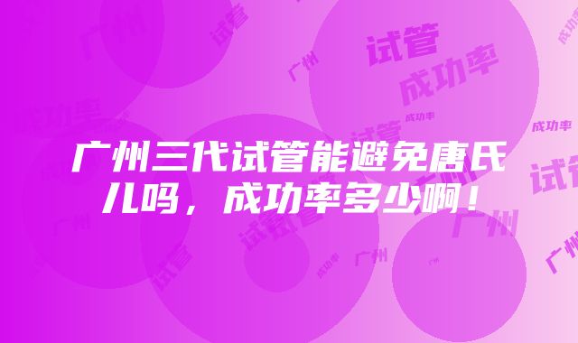 广州三代试管能避免唐氏儿吗，成功率多少啊！