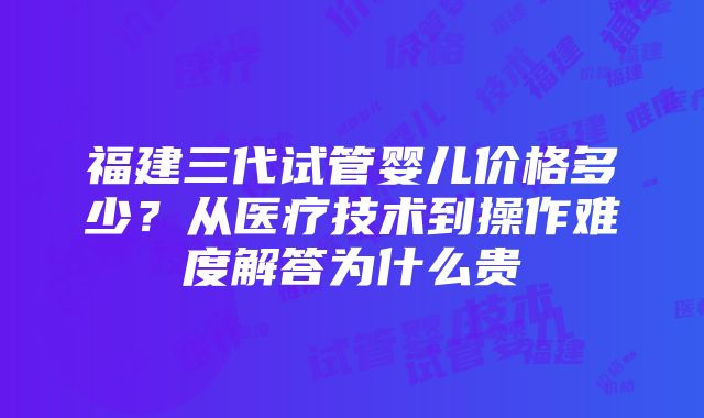 福建三代试管婴儿价格多少？从医疗技术到操作难度解答为什么贵