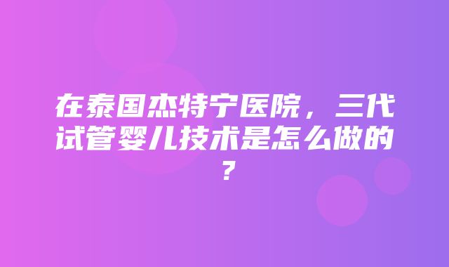 在泰国杰特宁医院，三代试管婴儿技术是怎么做的？