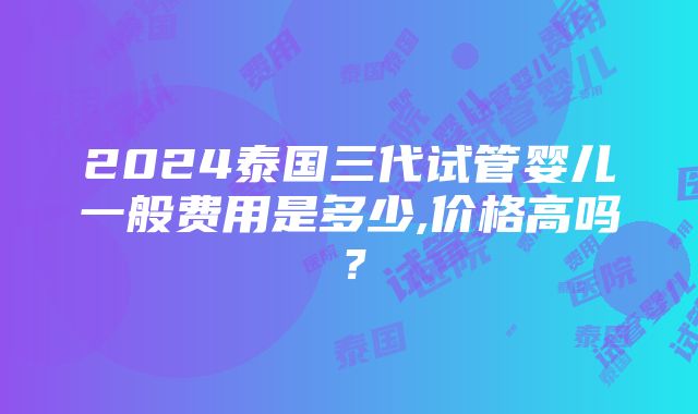 2024泰国三代试管婴儿一般费用是多少,价格高吗？