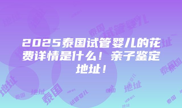 2025泰国试管婴儿的花费详情是什么！亲子鉴定地址！