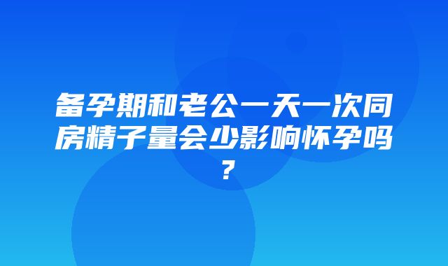 备孕期和老公一天一次同房精子量会少影响怀孕吗？