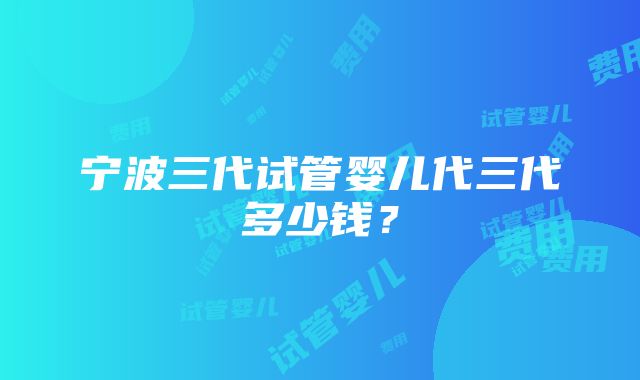 宁波三代试管婴儿代三代多少钱？