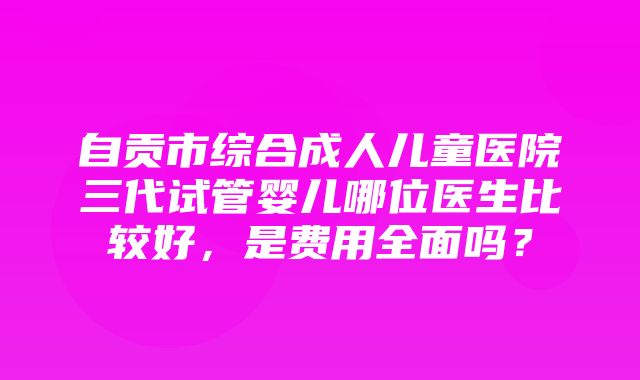 自贡市综合成人儿童医院三代试管婴儿哪位医生比较好，是费用全面吗？