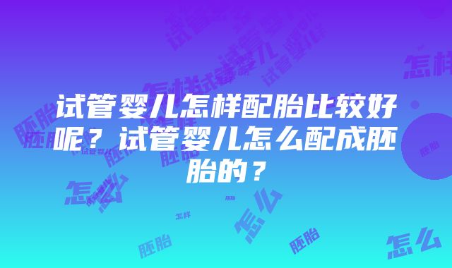 试管婴儿怎样配胎比较好呢？试管婴儿怎么配成胚胎的？