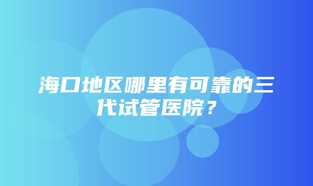 海口地区哪里有可靠的三代试管医院？