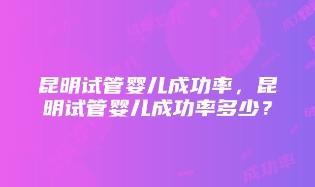 昆明试管婴儿成功率，昆明试管婴儿成功率多少？