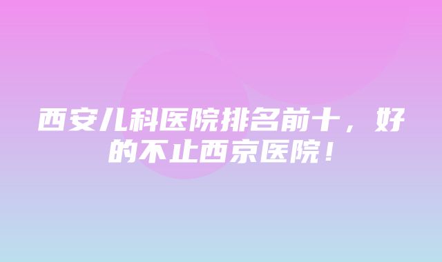 西安儿科医院排名前十，好的不止西京医院！