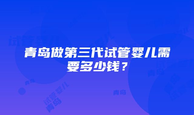 青岛做第三代试管婴儿需要多少钱？