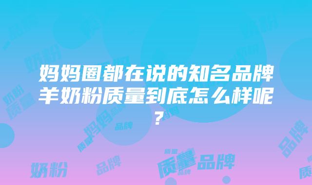 妈妈圈都在说的知名品牌羊奶粉质量到底怎么样呢？