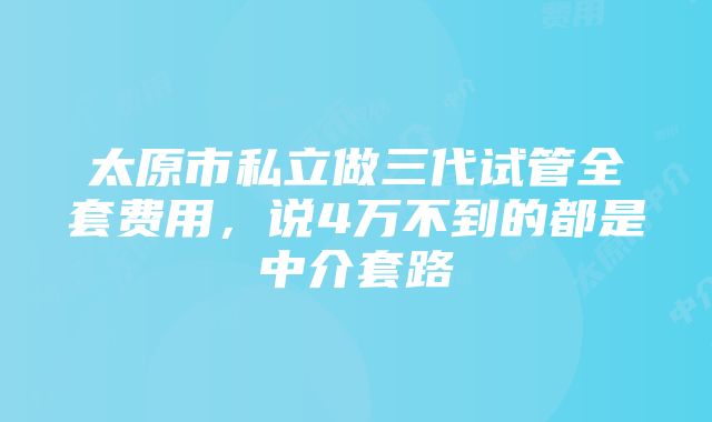 太原市私立做三代试管全套费用，说4万不到的都是中介套路