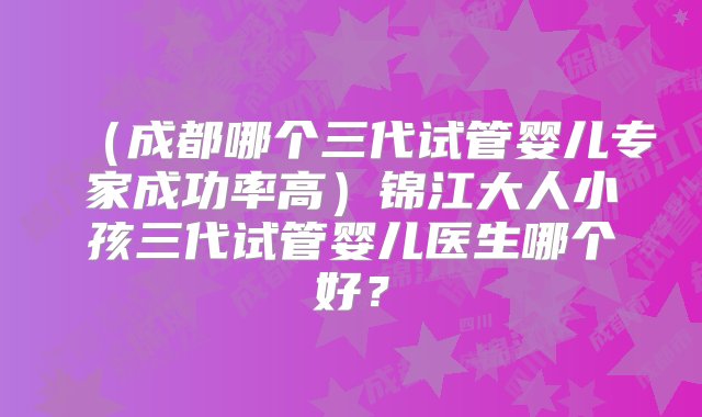 （成都哪个三代试管婴儿专家成功率高）锦江大人小孩三代试管婴儿医生哪个好？