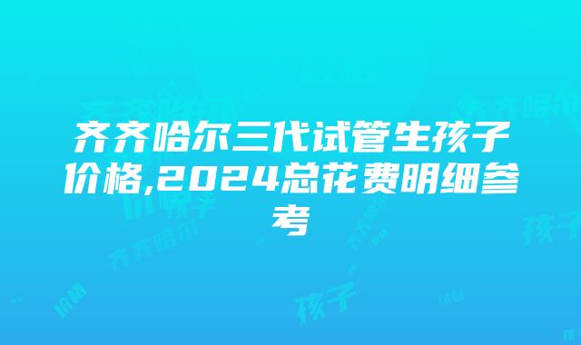 齐齐哈尔三代试管生孩子价格,2024总花费明细参考