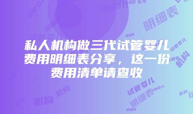 私人机构做三代试管婴儿费用明细表分享，这一份费用清单请查收