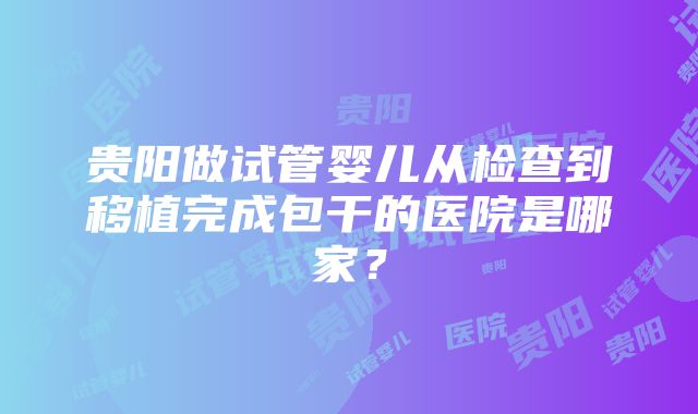 贵阳做试管婴儿从检查到移植完成包干的医院是哪家？