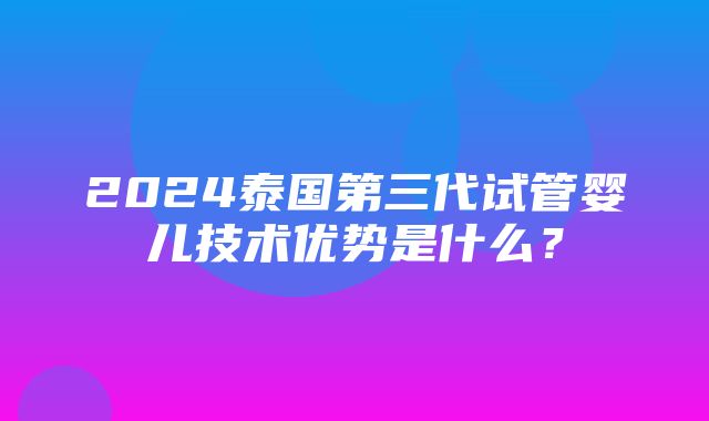 2024泰国第三代试管婴儿技术优势是什么？