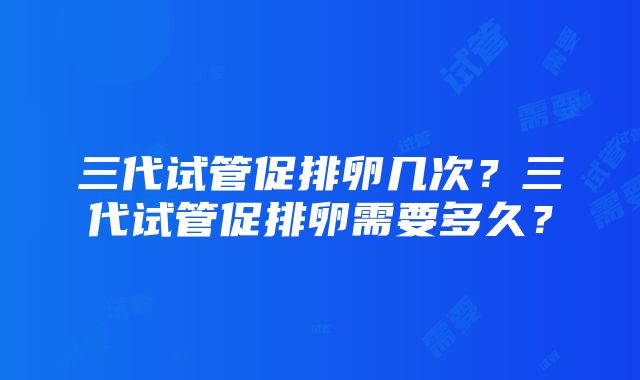 三代试管促排卵几次？三代试管促排卵需要多久？