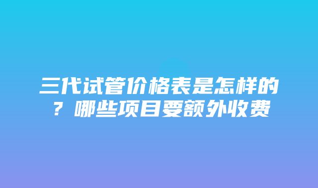 三代试管价格表是怎样的？哪些项目要额外收费