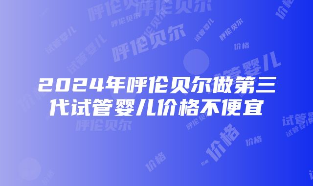 2024年呼伦贝尔做第三代试管婴儿价格不便宜