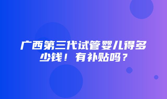 广西第三代试管婴儿得多少钱！有补贴吗？