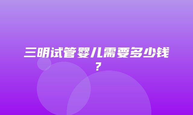 三明试管婴儿需要多少钱？