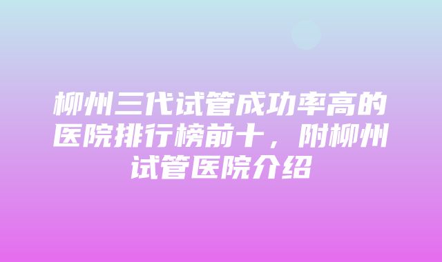 柳州三代试管成功率高的医院排行榜前十，附柳州试管医院介绍