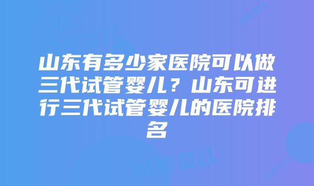 山东有多少家医院可以做三代试管婴儿？山东可进行三代试管婴儿的医院排名