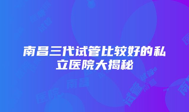 南昌三代试管比较好的私立医院大揭秘