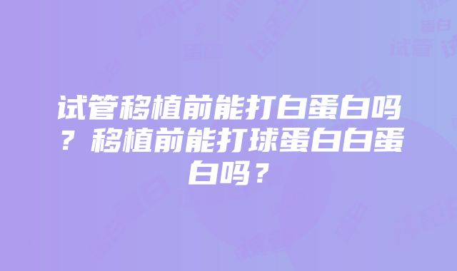 试管移植前能打白蛋白吗？移植前能打球蛋白白蛋白吗？