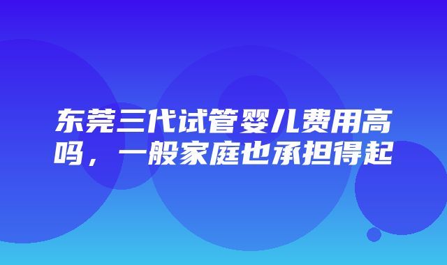 东莞三代试管婴儿费用高吗，一般家庭也承担得起