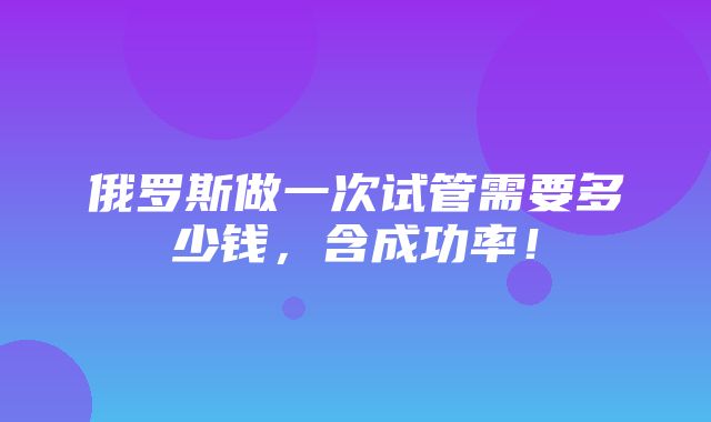 俄罗斯做一次试管需要多少钱，含成功率！