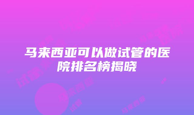 马来西亚可以做试管的医院排名榜揭晓