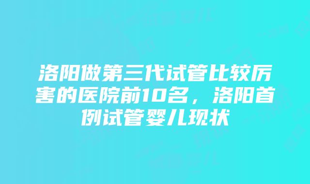 洛阳做第三代试管比较厉害的医院前10名，洛阳首例试管婴儿现状