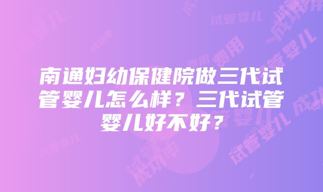 南通妇幼保健院做三代试管婴儿怎么样？三代试管婴儿好不好？