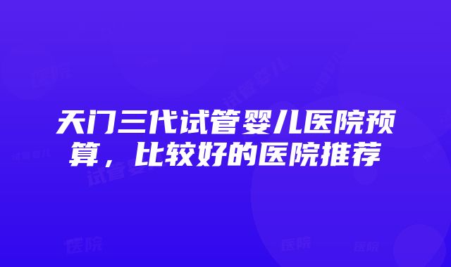 天门三代试管婴儿医院预算，比较好的医院推荐