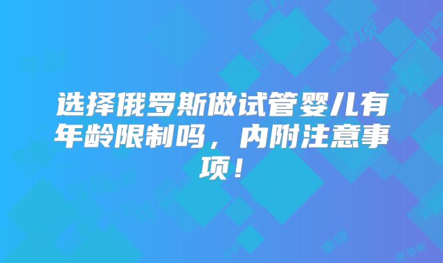 选择俄罗斯做试管婴儿有年龄限制吗，内附注意事项！