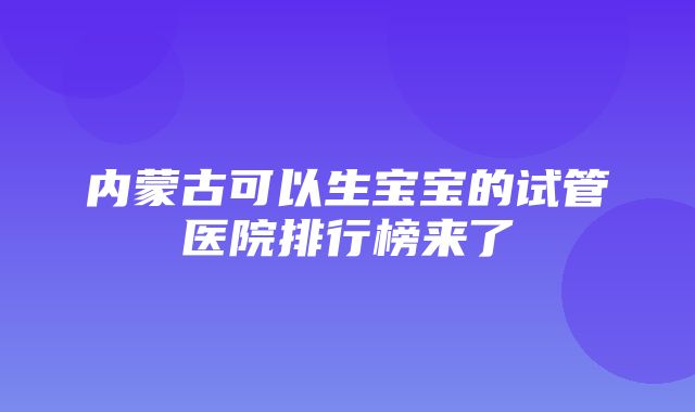 内蒙古可以生宝宝的试管医院排行榜来了