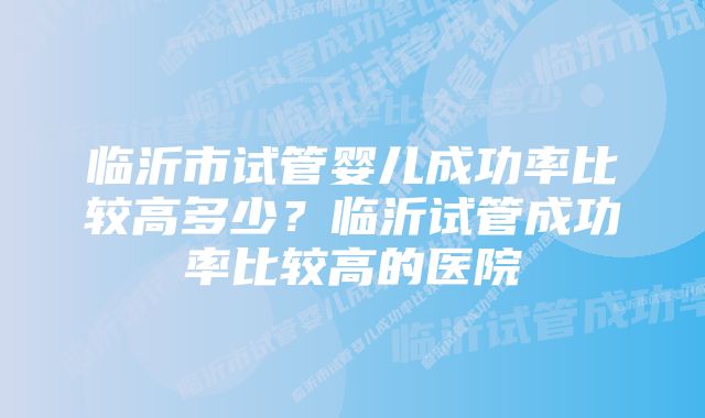 临沂市试管婴儿成功率比较高多少？临沂试管成功率比较高的医院