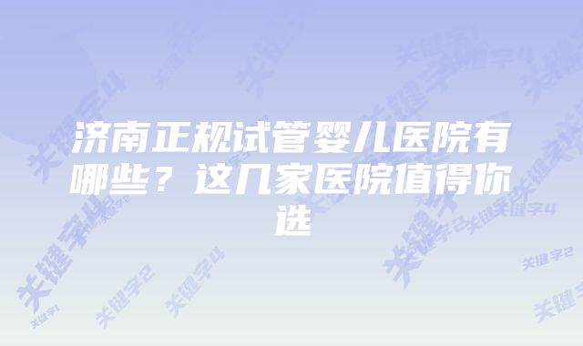 济南正规试管婴儿医院有哪些？这几家医院值得你选