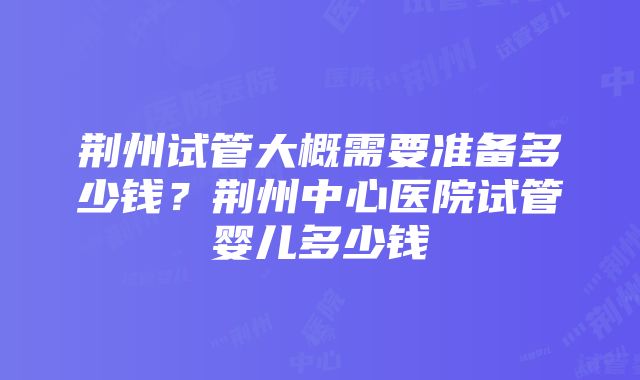 荆州试管大概需要准备多少钱？荆州中心医院试管婴儿多少钱