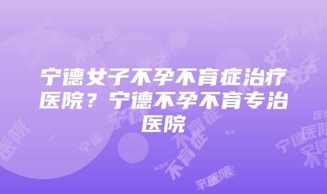 宁德女子不孕不育症治疗医院？宁德不孕不育专治医院