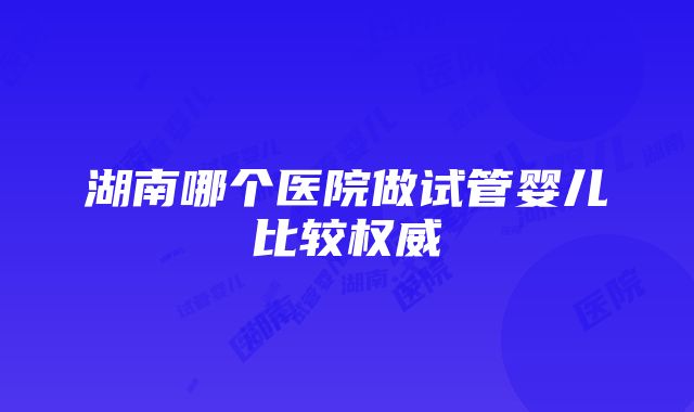 湖南哪个医院做试管婴儿比较权威