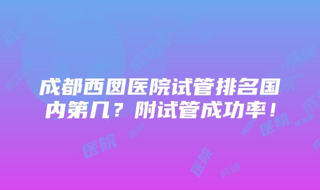 成都西囡医院试管排名国内第几？附试管成功率！