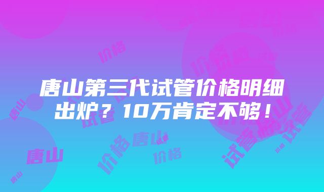 唐山第三代试管价格明细出炉？10万肯定不够！