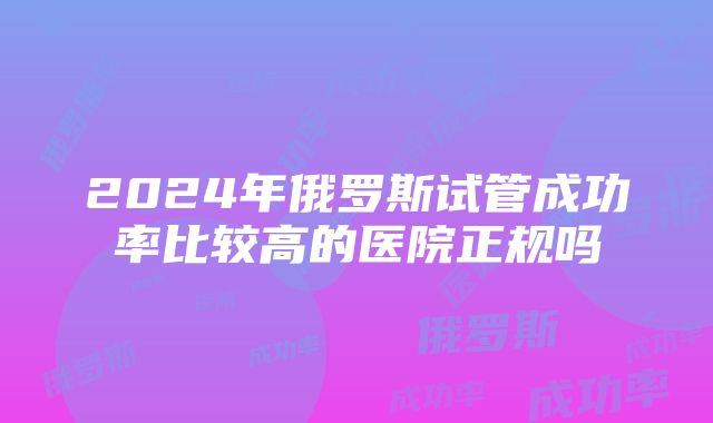 2024年俄罗斯试管成功率比较高的医院正规吗