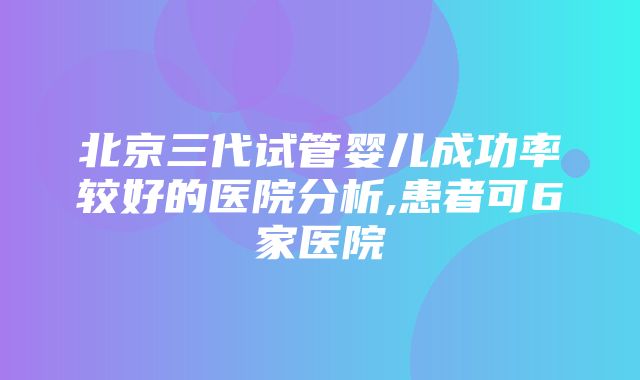 北京三代试管婴儿成功率较好的医院分析,患者可6家医院