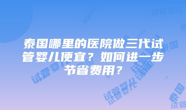 泰国哪里的医院做三代试管婴儿便宜？如何进一步节省费用？