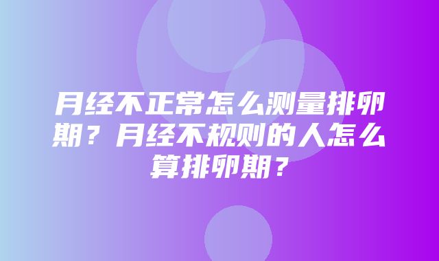 月经不正常怎么测量排卵期？月经不规则的人怎么算排卵期？